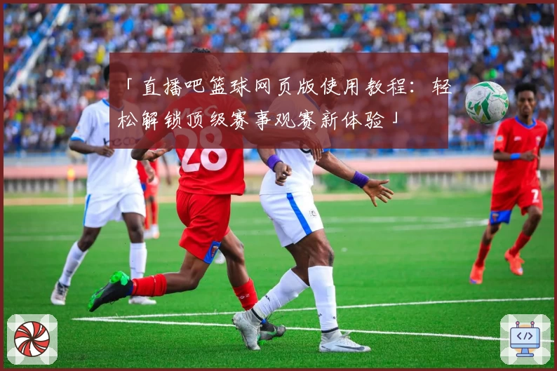 「直播吧篮球网页版使用教程：轻松解锁顶级赛事观赛新体验」