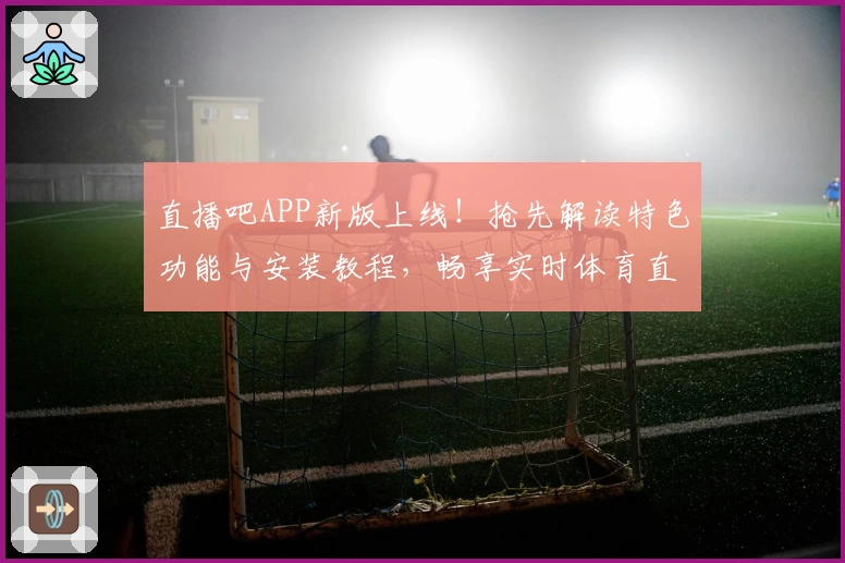 直播吧APP新版上线！抢先解读特色功能与安装教程，畅享实时体育直播零延迟体验