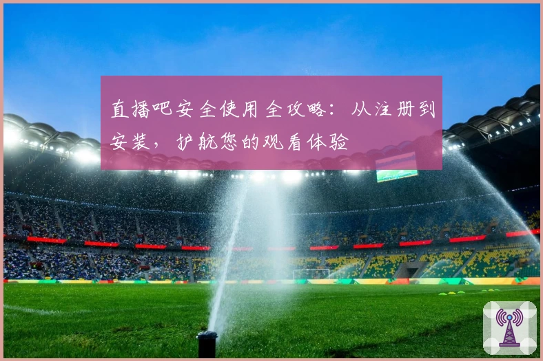 直播吧安全使用全攻略：从注册到安装，护航您的观看体验