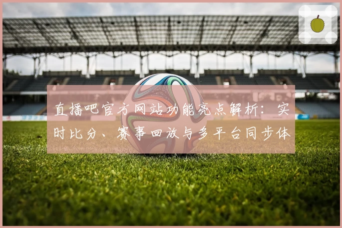 直播吧官方网站功能亮点解析：实时比分、赛事回放与多平台同步体验全面升级