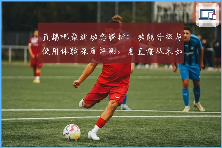 直播吧最新动态解析：功能升级与使用体验深度评测，看直播从未如此畅快