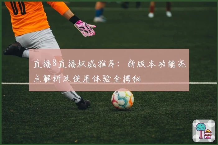 直播8直播权威推荐：新版本功能亮点解析及使用体验全揭秘