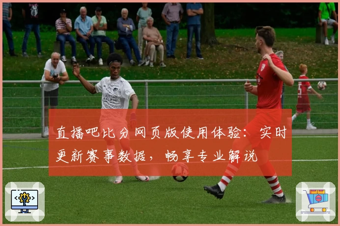 直播吧比分网页版使用体验：实时更新赛事数据，畅享专业解说