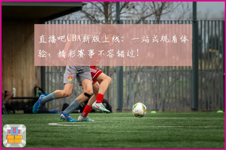 直播吧CBA新版上线：一站式观看体验，精彩赛事不容错过！