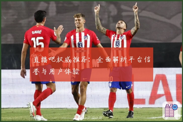 直播吧权威推荐：全面解析平台信誉与用户体验