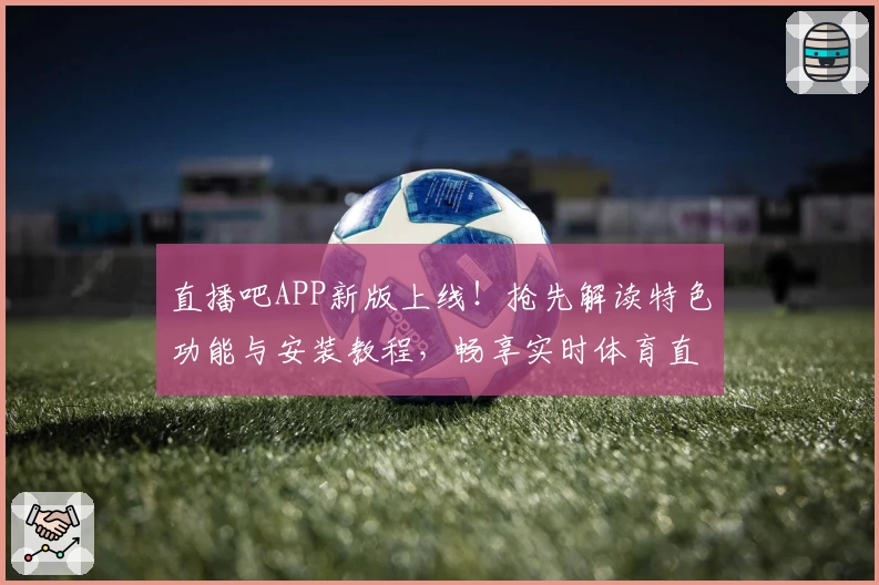 直播吧APP新版上线！抢先解读特色功能与安装教程，畅享实时体育直播零延迟体验