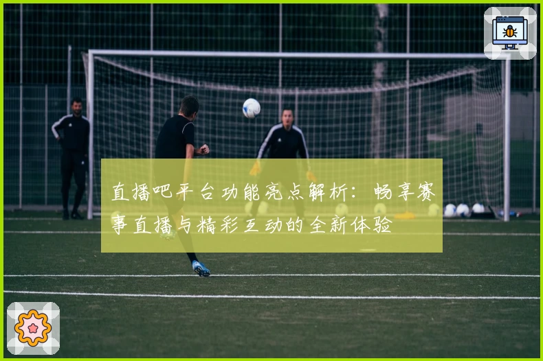 直播吧平台功能亮点解析:畅享赛事直播与精彩互动的全新体验