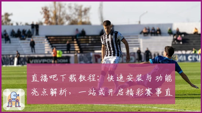 直播吧下载教程:快速安装与功能亮点解析,一站式开启精彩赛事直播体验